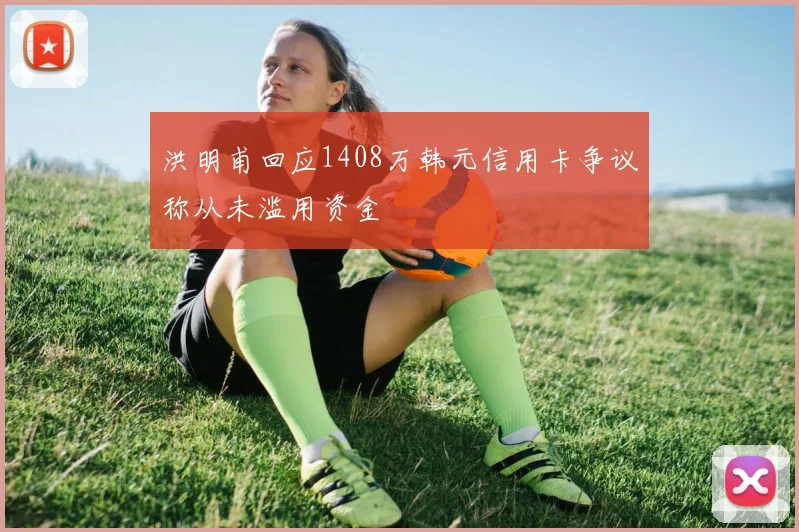 洪明甫回应1408万韩元信用卡争议称从未滥用资金