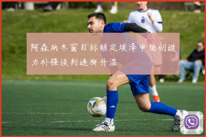 阿森纳冬窗目标锁定埃泽中场创造力补强谈判逐渐升温