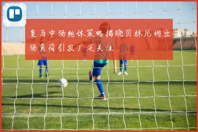 皇马中场轮休策略揭晓贝林厄姆出场负荷引发广泛关注