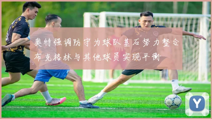 奥特强调防守为球队基石努力整合布克格林与其他球员实现平衡