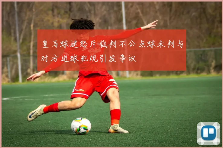 皇马球迷怒斥裁判不公点球未判与对方进球犯规引发争议