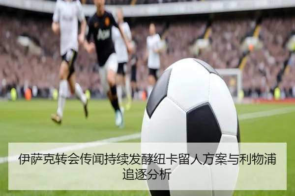 伊萨克转会传闻持续发酵纽卡留人方案与利物浦追逐分析